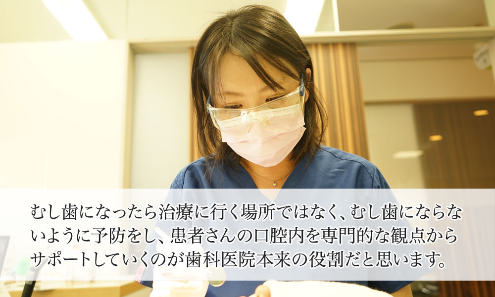 むし歯になったら治療に行く場所ではなく、むし歯にならないように予防をし、患者さんの口腔内を専門的な観点から、サポートしていくのが歯科医院本来の役割