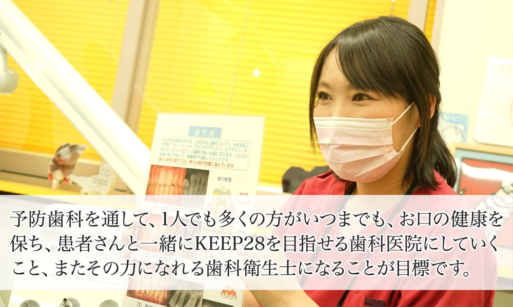 予防歯科を通して、1人でも多くの方がいつまでも、お口の健康を保ち、患者さんと一緒にKEEP28を目指せる歯科医院にしていくこと、またその力になれる歯科衛生士になることが目標です。