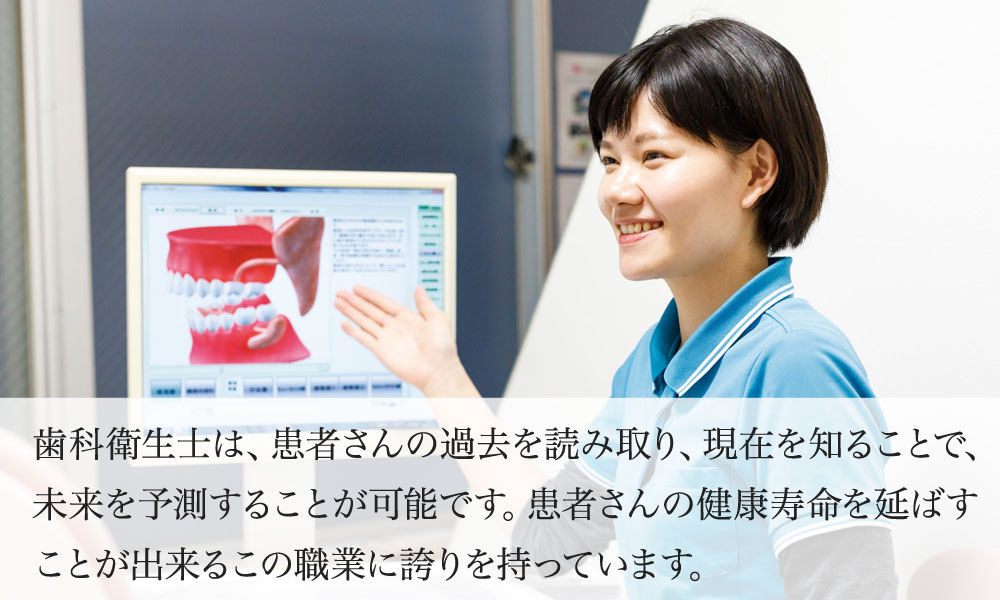 歯科衛生士は、患者さんの過去を読み取り、現在を知ることで、未来を予測することが可能です。患者さんの健康寿命を延ばすことが出来るこの職業に誇りを持っています。
