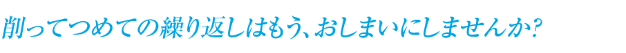 削ってつめての繰り返しはもう、おしまいにしませんか？