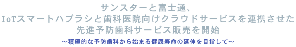 サンスターと富士通、IoTスマートハブラシと歯科医院向けクラウドサービスを連携させた先進予防歯科サービス販売を開始～積極的な予防歯科から始まる健康寿命の延伸を目指して～